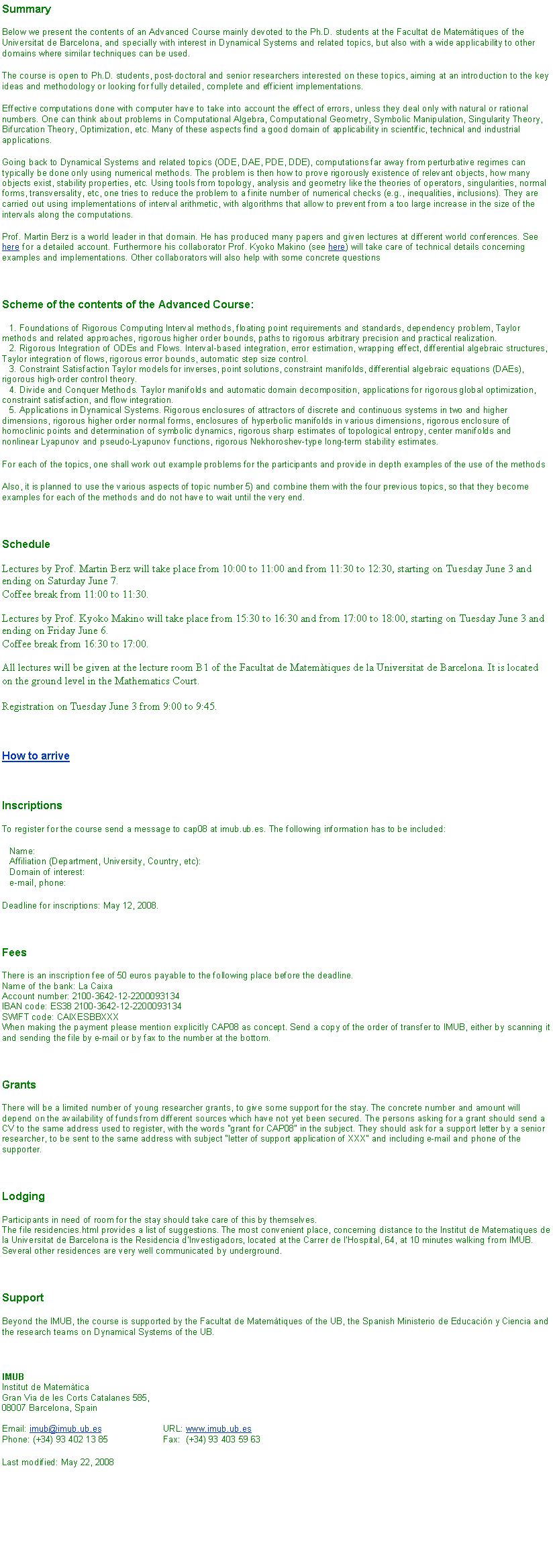 Text Box: SummaryBelow we present the contents of an Advanced Course mainly devoted to the Ph.D. students at the Facultat de Matemtiques of the Universitat de Barcelona, and specially with interest in Dynamical Systems and related topics, but also with a wide applicability to other domains where similar techniques can be used.The course is open to Ph.D. students, post-doctoral and senior researchers interested on these topics, aiming at an introduction to the key ideas and methodology or looking for fully detailed, complete and efficient implementations.Effective computations done with computer have to take into account the effect of errors, unless they deal only with natural or rational numbers. One can think about problems in Computational Algebra, Computational Geometry, Symbolic Manipulation, Singularity Theory, Bifurcation Theory, Optimization, etc. Many of these aspects find a good domain of applicability in scientific, technical and industrial applications.Going back to Dynamical Systems and related topics (ODE, DAE, PDE, DDE), computations far away from perturbative regimes can typically be done only using numerical methods. The problem is then how to prove rigorously existence of relevant objects, how many objects exist, stability properties, etc. Using tools from topology, analysis and geometry like the theories of operators, singularities, normal forms, transversality, etc, one tries to reduce the problem to a finite number of numerical checks (e.g., inequalities, inclusions). They are carried out using implementations of interval arithmetic, with algorithms that allow to prevent from a too large increase in the size of the intervals along the computations.Prof. Martin Berz is a world leader in that domain. He has produced many papers and given lectures at different world conferences. See here for a detailed account. Furthermore his collaborator Prof. Kyoko Makino (see here) will take care of technical details concerning examples and implementations. Other collaborators will also help with some concrete questionsScheme of the contents of the Advanced Course:   1. Foundations of Rigorous Computing Interval methods, floating point requirements and standards, dependency problem, Taylor methods and related approaches, rigorous higher order bounds, paths to rigorous arbitrary precision and practical realization.
   2. Rigorous Integration of ODEs and Flows. Interval-based integration, error estimation, wrapping effect, differential algebraic structures, Taylor integration of flows, rigorous error bounds, automatic step size control.
   3. Constraint Satisfaction Taylor models for inverses, point solutions, constraint manifolds, differential algebraic equations (DAEs), rigorous high-order control theory.
   4. Divide and Conquer Methods. Taylor manifolds and automatic domain decomposition, applications for rigorous global optimization, constraint satisfaction, and flow integration.
   5. Applications in Dynamical Systems. Rigorous enclosures of attractors of discrete and continuous systems in two and higher dimensions, rigorous higher order normal forms, enclosures of hyperbolic manifolds in various dimensions, rigorous enclosure of homoclinic points and determination of symbolic dynamics, rigorous sharp estimates of topological entropy, center manifolds and nonlinear Lyapunov and pseudo-Lyapunov functions, rigorous Nekhoroshev-type long-term stability estimates.For each of the topics, one shall work out example problems for the participants and provide in depth examples of the use of the methodsAlso, it is planned to use the various aspects of topic number 5) and combine them with the four previous topics, so that they become examples for each of the methods and do not have to wait until the very end.ScheduleLectures by Prof. Martin Berz will take place from 10:00 to 11:00 and from 11:30 to 12:30, starting on Tuesday June 3 and ending on Saturday June 7. 
Coffee break from 11:00 to 11:30.Lectures by Prof. Kyoko Makino will take place from 15:30 to 16:30 and from 17:00 to 18:00, starting on Tuesday June 3 and ending on Friday June 6. 
Coffee break from 16:30 to 17:00.All lectures will be given at the lecture room B1 of the Facultat de Matemtiques de la Universitat de Barcelona. It is located on the ground level in the Mathematics Court.Registration on Tuesday June 3 from 9:00 to 9:45.How to arriveInscriptionsTo register for the course send a message to cap08 at imub.ub.es. The following information has to be included:   Name:
   Affiliation (Department, University, Country, etc):
   Domain of interest:
   e-mail, phone:Deadline for inscriptions: May 12, 2008.FeesThere is an inscription fee of 50 euros payable to the following place before the deadline.
Name of the bank: La Caixa
Account number: 2100-3642-12-2200093134
IBAN code: ES38 2100-3642-12-2200093134
SWIFT code: CAIXESBBXXX
When making the payment please mention explicitly CAP08 as concept. Send a copy of the order of transfer to IMUB, either by scanning it and sending the file by e-mail or by fax to the number at the bottom.GrantsThere will be a limited number of young researcher grants, to give some support for the stay. The concrete number and amount will depend on the availability of funds from different sources which have not yet been secured. The persons asking for a grant should send a CV to the same address used to register, with the words "grant for CAP08" in the subject. They should ask for a support letter by a senior researcher, to be sent to the same address with subject "letter of support application of XXX" and including e-mail and phone of the supporter.LodgingParticipants in need of room for the stay should take care of this by themselves.
The file residencies.html provides a list of suggestions. The most convenient place, concerning distance to the Institut de Matematiques de la Universitat de Barcelona is the Residencia d'Investigadors, located at the Carrer de l'Hospital, 64, at 10 minutes walking from IMUB. Several other residences are very well communicated by underground.SupportBeyond the IMUB, the course is supported by the Facultat de Matemtiques of the UB, the Spanish Ministerio de Educacin y Ciencia and the research teams on Dynamical Systems of the UB.IMUB
Institut de Matemtica 
Gran Via de les Corts Catalanes 585,
08007 Barcelona, Spain
 
Email: imub@imub.ub.es		URL: www.imub.ub.es
Phone: (+34) 93 402 13 85		Fax:  (+34) 93 403 59 63Last modified: May 22, 2008